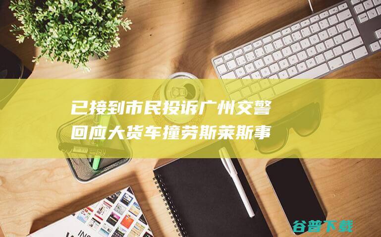 已接到市民投诉 广州交警回应 大货车撞劳斯莱斯事情 将布置关系部门核对 (已接到市民投诉短信)